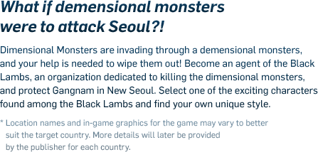 What if demensional monsters were to attack Seoul?!! - Dimensional Monsters are invading through a demensional monsters, and your help is needed to wipe them out! Become an agent of the Black Lambs, an organization dedicated to killing the dimensional monsters, and protect Gangnam in New Seoul. Select one of the exciting characters found among the Black Lambs and find your own unique style. * Location names and in-game graphics for the game may vary to better suit the target country. More details will later be provided by the publisher for each country.