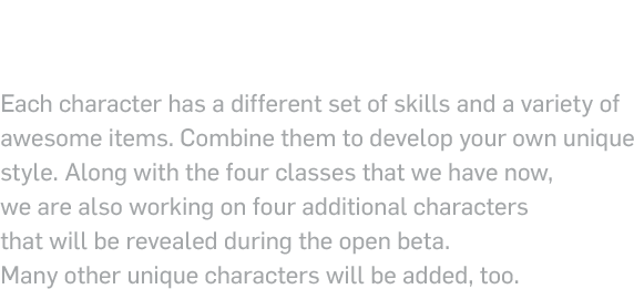 Get a sneak peek at the 4 classes of closers that are part of the Black ! !!Lambs! Each character has a different set of skills and a variety of awesome items. Combine them to develop your own unique style. Along with the four classes that we have now, we are also working on four additional characters that will be revealed during the open beta. Many other unique characters will be added, too.