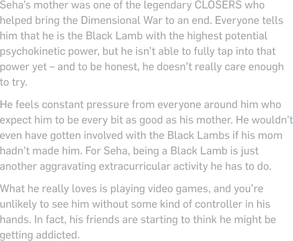 Seha’s mother was one of the legendary closers who helped bring the Dimensional War to an end. Everyone tells him that he is the Black Lamb with the highest potential topological power, but he isn’t able to fully tap into that power yet – and to be honest, he doesn’t really care enough to try. He feels constant pressure from everyone around him who expect him to be every bit as good as his mother. He wouldn’t even have gotten involved with the Black Lambs if his mom hadn’t made him. For Seha, being a Black Lamb is just another aggravating extracurricular activity he has to do.What he really loves is playing video games, and you’re unlikely to see him without some kind of controller in his hands. In fact, his friends are starting to think he might be getting addicted.