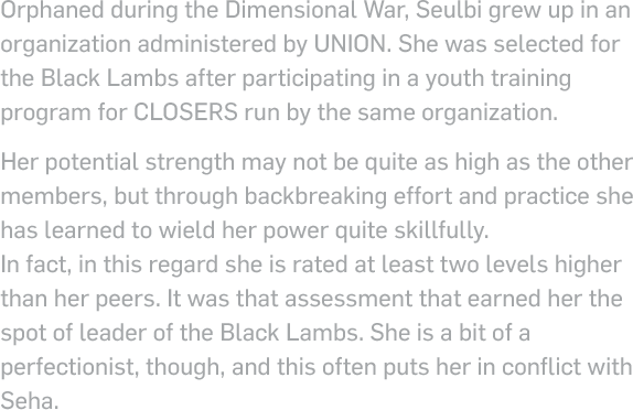 Orphaned during the Dimensional War, Seulbi grew up in an organization administered by UNION. She was selected for the Black Lambs after participating in a youth training program for closers run by the same organization. Her potential strength may not be quite as high as the other members, but through backbreaking effort and practice she has learned to wield her power quite skillfully. In fact, in this regard she is rated at least two levels higher than her peers. It was that assessment that earned her the spot of leader of the Black Lambs. She is a bit of a perfectionist, though, and this often puts her in conflict with Seha.