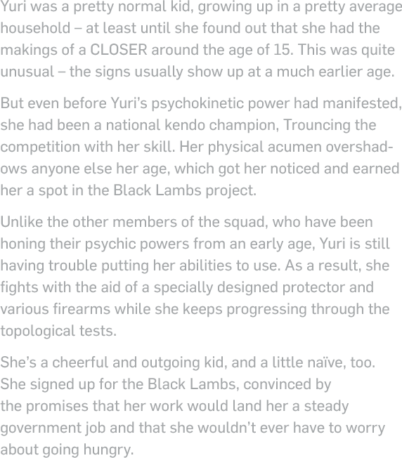 Yuri was a pretty normal kid, growing up in a pretty average household – at least until she found out that she had the makings of a closer around the age of 15. This was quite unusual – the signs usually show up at a much earlier age. But even before Yuri’s topological power had manifested, she had been a national kendo champion, Trouncing the competition with her skill. Her physical acumen overshadows anyone else her age, which got her noticed and earned her a spot in the Black Lambs project. Unlike the other members of the squad, who have been honing their psychic powers from an early age, Yuri is still having trouble putting her abilities to use. As a result, she fights with the aid of a specially designed protector and various firearms while she keeps progressing through the topological tests. She’s a cheerful and outgoing kid, and a little naïve, too. She signed up for the Black Lambs, convinced by the promises that her work would land her a steady government job and that she wouldn’t ever have to worry about going hungry.