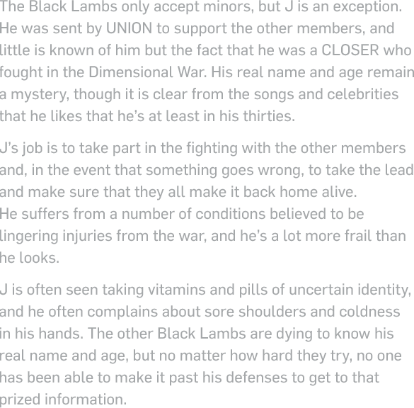 The Black Lambs only accept minors, but J is an exception. He was sent by UNION to support the other members, and little is known of him but the fact that he was a closer who fought in the Dimensional War. His real name and age remain a mystery, though it is clear from the songs and celebrities that he likes that he’s at least in his thirties. J’s job is to take part in the fighting with the other members and, in the event that something goes wrong, to take the lead and make sure that they all make it back home alive.  He suffers from a number of conditions believed to be lingering injuries from the war, and he’s a lot more frail than he looks. J is often seen taking vitamins and pills of uncertain identity, and he often complains about sore shoulders and coldness in his hands. The other Black Lambs are dying to know his real name and age, but no matter how hard they try, no one has been able to make it past his defenses to get to that prized information.