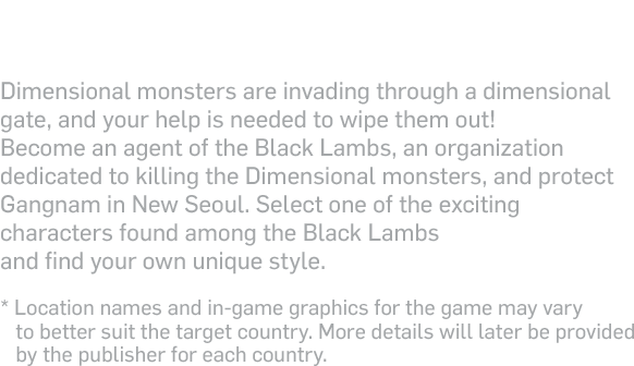 What if dimensional monsters were to attack Gangnam ?! - Dimensional monsters are invading through a dimensional gate, and your help is needed to wipe them out! Become an agent of the Black Lambs, an organization dedicated to killing the Dimensional monsters, and protect Gangnam in New Seoul. Select one of the exciting characters found among the Black Lambs and find your own unique style.