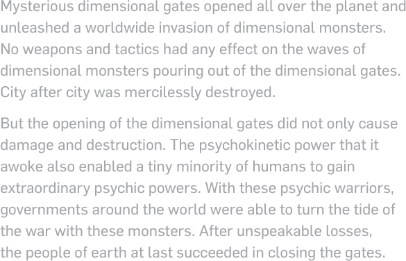 Mysterious dimensional gates opened all over the planet and unleashed a worldwide invasion of dimensional monsters. No weapons and tactics had any effect on the waves of dimensional monsters pouring out of the dimensional gates. City after city was mercilessly destroyed.But the opening of the dimensional gates did not only cause damage and destruction. The psychokinetic power that it awoke also enabled a tiny minority of humans to gain extraordinary psychic powers. With these psychic warriors, governments around the world were able to turn the tide of the war with these monsters. After unspeakable losses, the people of earth at last succeeded in closing the gates.