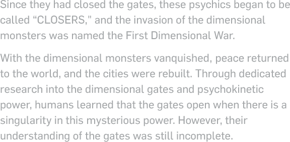 Since they had closed the gates, these psychics began to be called 'closers', and the invasion of the dimensional monsters was named the First Dimensional War. With the dimensional monsters vanquished, peace returned to the world, and the cities were rebuilt. Through dedicated research into the dimensional gates and psychokinetic power, humans learned that the gates open when there is a singularity in this mysterious power. However, their understanding of the gates  was still incomplete.