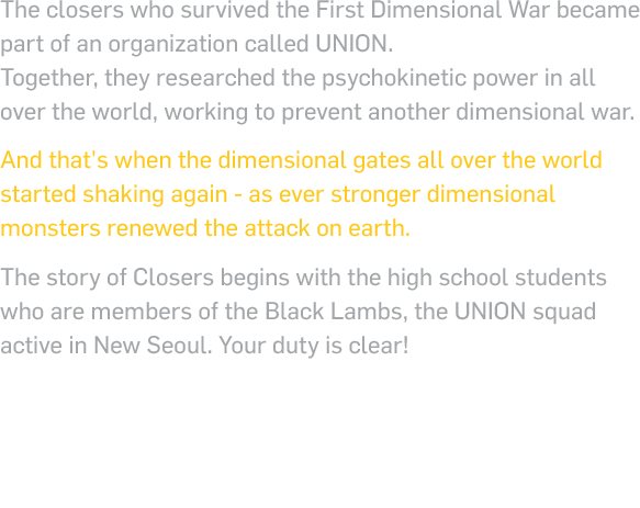 The closers who survived the First Dimensional War became part of an organization called UNION. Together, they researched the psychokinetic power in all over the world, working to prevent another dimensional war. And that's when the dimensional gates all over the world started shaking again - as ever stronger dimensional monsters renewed the attack on earth. The story of Closers begins with the high school students who are members of the Black Lambs, the UNION squad active in New Seoul. Your duty is clear!  PUT ON THE UNIFORM OF A BLACK LAMB AND BECOME THE CLOSER, PROTECT NEW SEOUL FROM THE INVADERS!