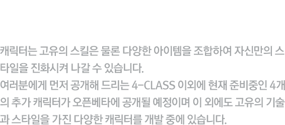 검은양에 소속된 클로저 4-CLASS를 미리 만나보세요! - 캐릭터는 고유의 스킬은 물론 다양한 아이템을 조합하여 자신만의 스타일을 진화시켜 나갈 수 있습니다. 여러분에게 먼저 공개해 드리는 4-CLASS 이외에 현재 준비중인 4개의 추가 캐릭터가 오픈베타에 공개될 예정이며 이 외에도 고유의 기술과 스타일을 가진 다양한 캐릭터를 개발 중에 있습니다.