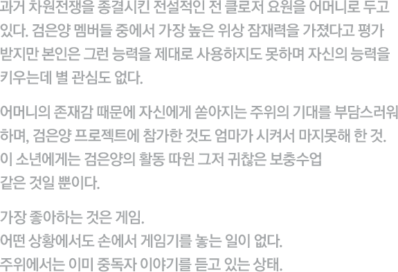 과거 차원전쟁을 종결시킨 전설적인 전 클로저 요원을 어머니로 두고 있다. 검은양 멤버들 중에서 가장 높은 위상 잠재력을 가졌다고 평가 받지만 본인은 그런 능력을 제대로 사용하지도 못하며 자신의 능력을 키우는데 별 관심도 없다. 어머니의 존재감 때문에 자신에게 쏟아지는 주위의 기대를 부담스러워 하며, 검은양 프로젝트에 참가한 것도 엄마가 시켜서 마지못해 한 것. 이 소년에게는 검은양의 활동 따윈 그저 귀찮은 보충수업 같은 것일 뿐이다. 가장 좋아하는 것은 게임. 어떤 상황에서도 손에서 게임기를 놓는 일이 없다. 주위에서는 이미 중독자 이야기를 듣고 있는 상태. 