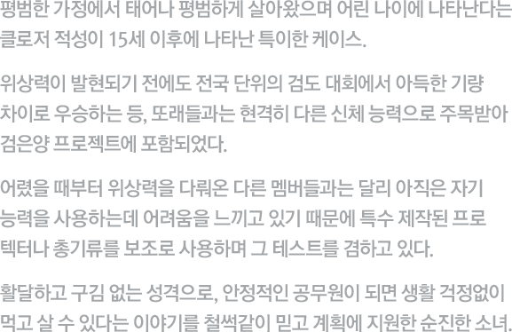 평범한 가정에서 태어나 평범하게 살아왔으며 어린 나이에 나타난다는 클로저 적성이 15세 이후에 나타난 특이한 케이스. 위상력이 발현되기 전에도 전국 단위의 검도 대회에서 아득한 기량 차이로 우승하는 등, 또래들과는 현격히 다른 신체 능력으로 주목받아 검은양 프로젝트에 포함되었다. 어렸을 때부터 위상력을 다뤄온 다른 멤버들과는 달리 아직은 자기 능력을 사용하는데 어려움을 느끼고 있기 때문에 특수 제작된 프로텍터나 총기류를 보조로 사용하며 그 테스트를 겸하고 있다. 활달하고 구김 없는 성격으로, 안정적인 공무원이 되면 생활 걱정없이 먹고 살 수 있다는 이야기를 철썩같이 믿고 계획에 지원한 순진한 소녀.