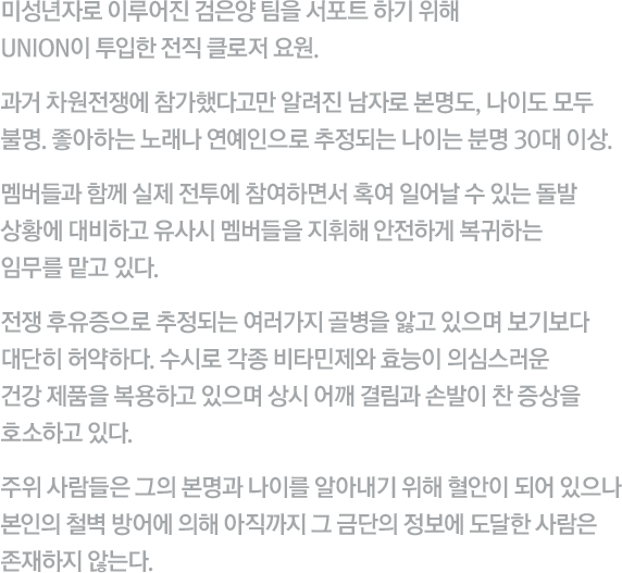 미성년자로 이루어진 검은양 팀을 서포트 하기 위해 UNION이 투입한 전직 클로저 요원. 과거 차원전쟁에 참가했다고만 알려진 남자로 본명도, 나이도 모두 불명. 좋아하는 노래나 연예인으로 추정되는 나이는 분명 30대 이상. 멤버들과 함께 실제 전투에 참여하면서 혹여 일어날 수 있는 돌발 상황에 대비하고 유사시 멤버들을 지휘해 안전하게 복귀하는 임무를 맡고 있다. 전쟁 후유증으로 추정되는 여러가지 골병을 앓고 있으며 보기보다 대단히 허약하다. 수시로 각종 비타민제와 효능이 의심스러운 건강 제품을 복용하고 있으며 상시 어깨 결림과 손발이 찬 증상을 호소하고 있다. 주위 사람들은 그의 본명과 나이를 알아내기 위해 혈안이 되어 있으나 본인의 철벽 방어에 의해 아직까지 그 금단의 정보에 도달한 사람은 존재하지 않는다.