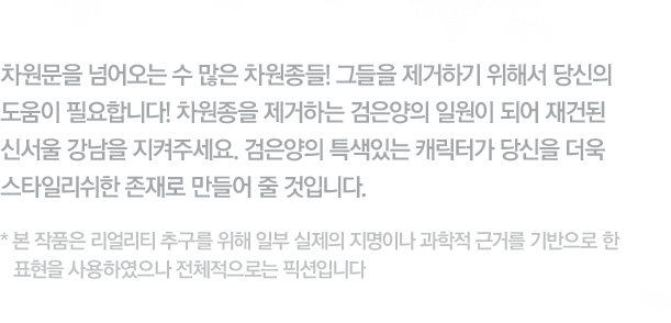 대한민국 서울의 중심가 강남역. 그곳에 차원종이 침입한다면?! - 차원문을 넘어오는 수 많은 차원종들! 그들을 제거하기 위해서 당신의 도움이 필요합니다! 차원종을 제거하는 검은양의 일원이 되어 재건된 신서울 강남을 지켜주세요. 검은양의 특색있는 캐릭터가 당신을 더욱 스타일리쉬한 존재로 만들어 줄 것입니다. 본 작품은 리얼리티 추구를 위해 일부 실제의 지명이나 과학적 근거를 기반으로 한 표현을 사용하였으나 전체적으로는 픽션입니다