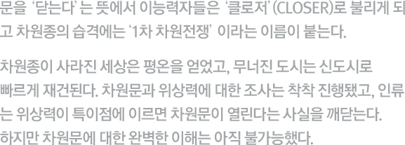 문을 ‘닫는다’는 뜻에서 이능력자들은 ‘클로저’(Closer)로 불리게 되 고 이계 생명체의 습격에는 ‘1차 차원전쟁'이라는 이름이 붙는다. 이계 생명체가 사라진 세상은 평온을 얻었고, 무너진 도시는 신도시로 빠르게 재건된다. 차원문과 위상력에 대한 조사는 착착 진행됐고, 인류는 위상력이 특이점에 이르면 차원문이 열린다는 사실을 깨닫는다. 하지만 차원문에 대한 완벽한 이해는 아직 불가능했다.