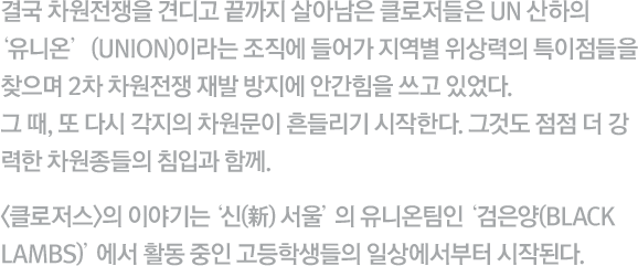 결국 차원전쟁을 견디고 끝까지 살아남은 클로저들은 UN 산하의 ‘유니 온’(UNION)이라는 조직에 들어가 지역별 위상력의 특이점들을 찾으며 2차 차원전쟁 재발 방지에 안간힘을 쓰고 있었다. 그 때, 또 다시 각지의 차원문이 흔들리기 시작한다. 그것도 점점 더 강력한 이계 생명체들의 침입과 함께. <클로저스>의 이야기는 '신(新) 서울'의 유니온 팀인 '검은 양(BLACK LAMBS)'에서 활동 중인 고등학생들의 일상에서부터 시작된다.